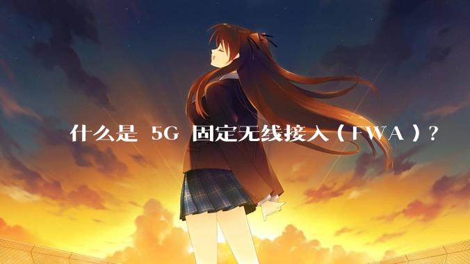 什么是 5G 固定无线接入（FWA）？
