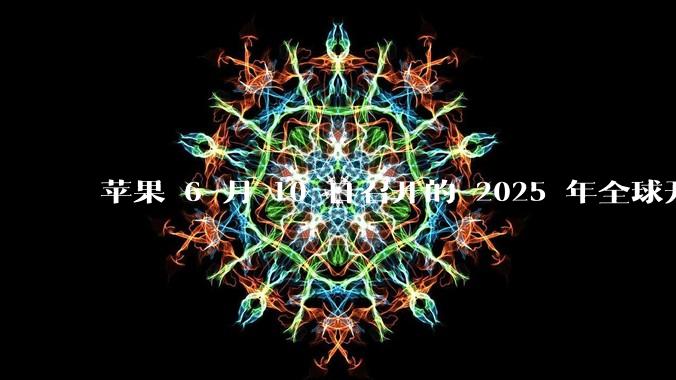 苹果 6 月 10 日召开的 2025 年全球开发者大会「WWDC25」，有哪些值得关注的信息？