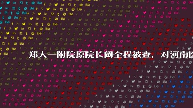 郑大一附院原院长阚全程被查，对河南医疗系统会带来哪些影响？