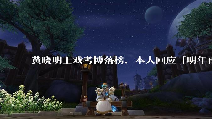 黄晓明上戏考博落榜，本人回应「明年再战」，怎样看明星对高学历的追求？上戏博士有多难考？